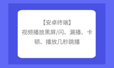 【安卓終端】視頻播放黑屏/閃、漏播、卡頓、播放幾秒跳播